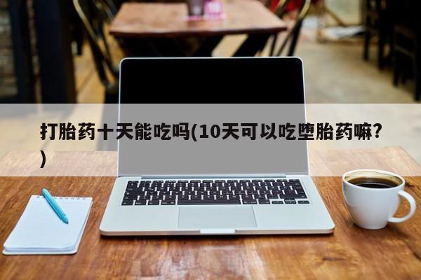 打胎药微信联系方式，打胎药十天能吃吗(10天可以吃堕胎药嘛?)