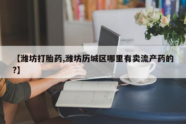 打胎药微信联系方式,【潍坊打胎药,潍坊历城区哪里有卖流产药的?】