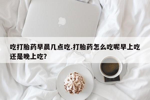 打胎药微信联系方式,吃打胎药早晨几点吃.打胎药怎么吃呢早上吃还是晚上吃?