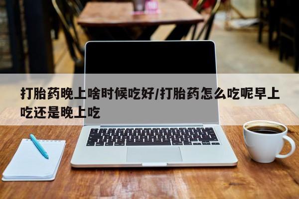 打胎药微信联系方式，打胎药晚上啥时候吃好/打胎药怎么吃呢早上吃还是晚上吃