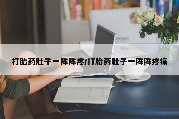 打胎药微信联系方式，打胎药肚子一阵阵疼/打胎药肚子一阵阵疼痛