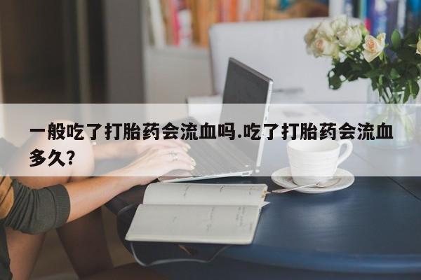 打胎药微信联系方式，一般吃了打胎药会流血吗.吃了打胎药会流血多久？