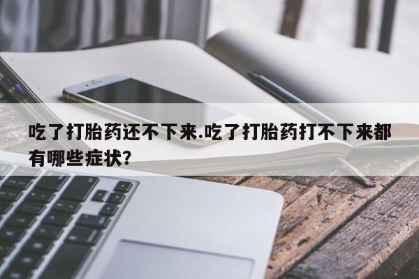 打胎药微信联系方式，吃了打胎药还不下来.吃了打胎药打不下来都有哪些症状？