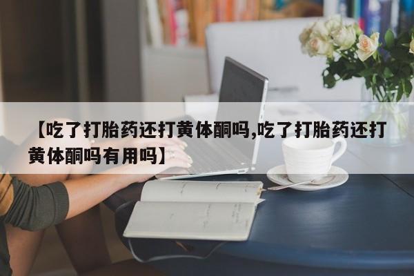 打胎药微信联系方式，【吃了打胎药还打黄体酮吗,吃了打胎药还打黄体酮吗有用吗】