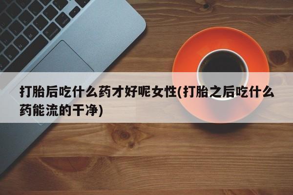 打胎药微信联系方式，打胎后吃什么药才好呢女性(打胎之后吃什么药能流的干净)