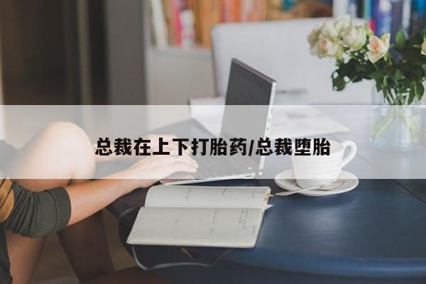 打胎药微信联系方式，总裁在上下打胎药/总裁堕胎