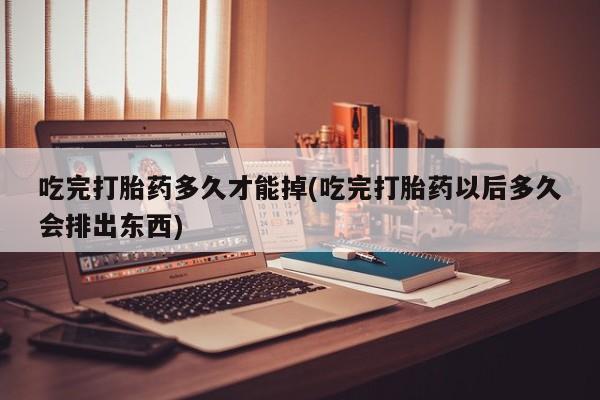 打胎药微信联系方式，吃完打胎药多久才能掉(吃完打胎药以后多久会排出东西)