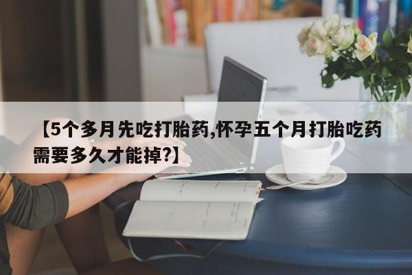 打胎药微信联系方式，【5个多月先吃打胎药,怀孕五个月打胎吃药需要多久才能掉?】