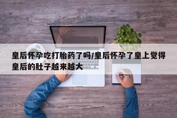打胎药微信联系方式，皇后怀孕吃打胎药了吗/皇后怀孕了皇上觉得皇后的肚子越来越大