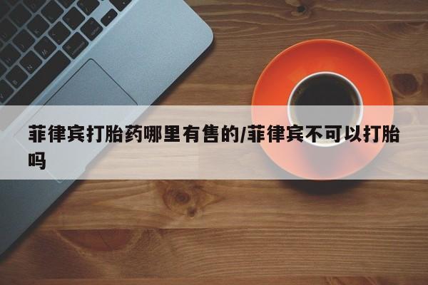 打胎药微信联系方式，菲律宾打胎药哪里有售的/菲律宾不可以打胎吗
