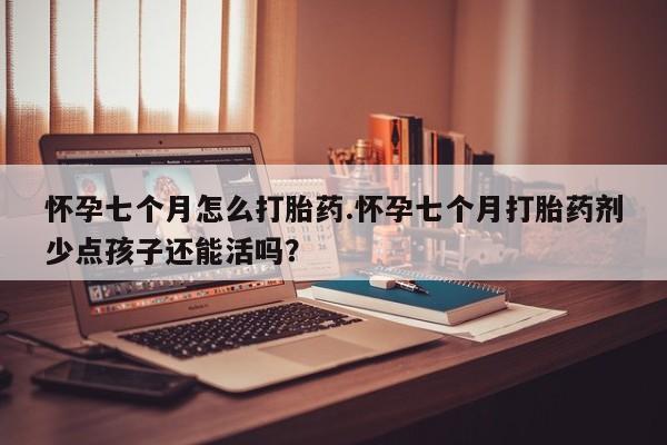 打胎药微信联系方式，怀孕七个月怎么打胎药.怀孕七个月打胎药剂少点孩子还能活吗？