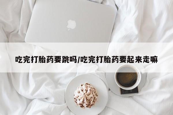 打胎药微信联系方式，吃完打胎药要跳吗/吃完打胎药要起来走嘛