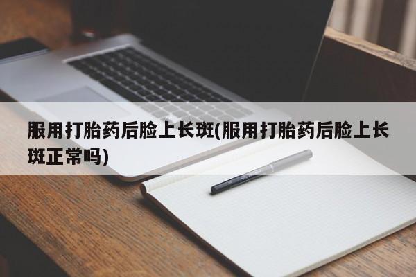 打胎药微信联系方式，服用打胎药后脸上长斑(服用打胎药后脸上长斑正常吗)