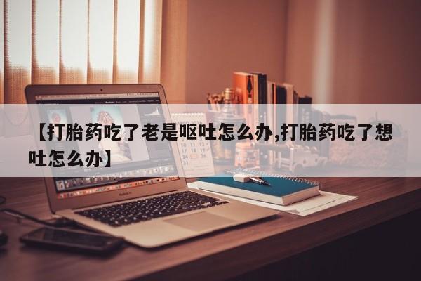 打胎药微信联系方式,【打胎药吃了老是呕吐怎么办,打胎药吃了想吐怎么办】