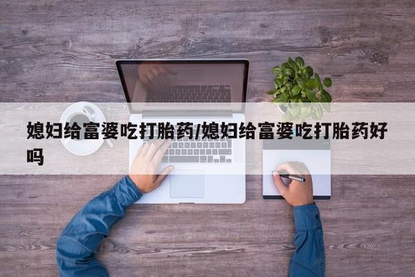 打胎药微信联系方式，媳妇给富婆吃打胎药/媳妇给富婆吃打胎药好吗