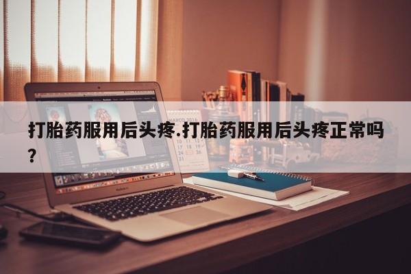 打胎药微信联系方式，打胎药服用后头疼.打胎药服用后头疼正常吗？