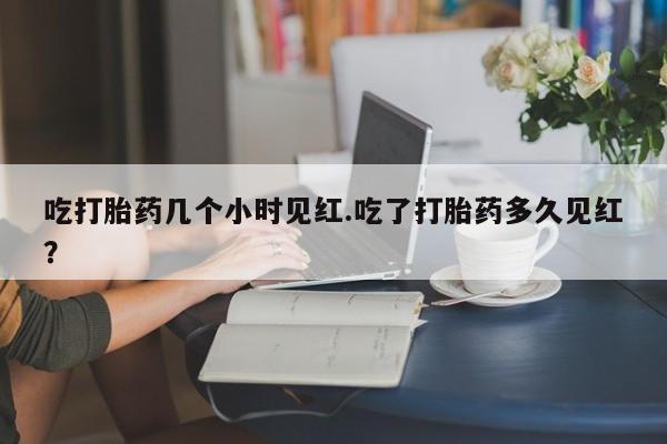 打胎药微信联系方式，吃打胎药几个小时见红.吃了打胎药多久见红？