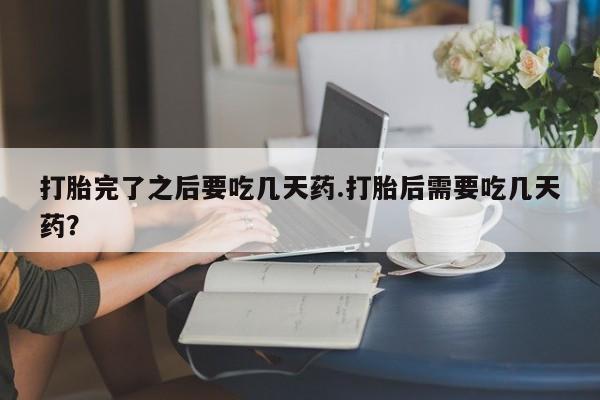 打胎药微信联系方式，打胎完了之后要吃几天药.打胎后需要吃几天药？