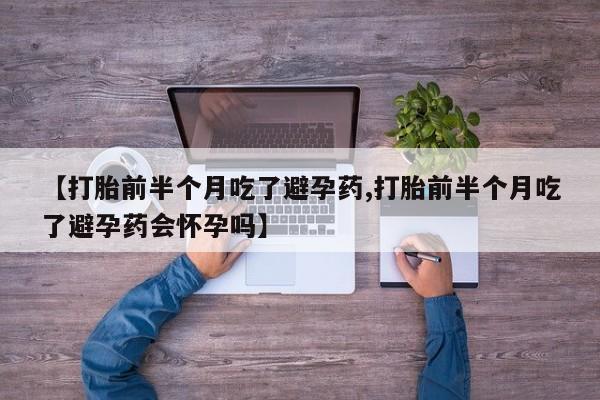 打胎药微信联系方式，【打胎前半个月吃了避孕药,打胎前半个月吃了避孕药会怀孕吗】
