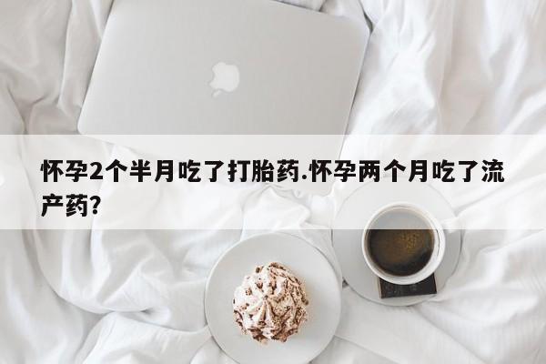 打胎药微信联系方式，怀孕2个半月吃了打胎药.怀孕两个月吃了流产药？