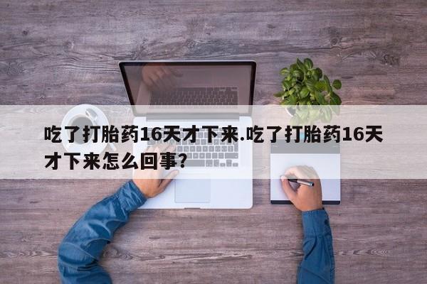 打胎药微信联系方式,吃了打胎药16天才下来.吃了打胎药16天才下来怎么回事?