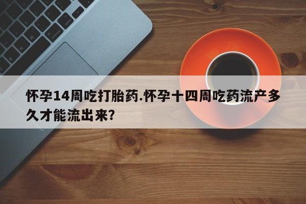打胎药微信联系方式，怀孕14周吃打胎药.怀孕十四周吃药流产多久才能流出来？