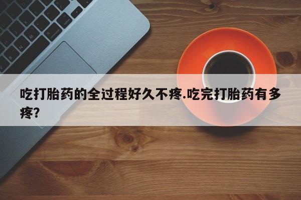 打胎药微信联系方式，吃打胎药的全过程好久不疼.吃完打胎药有多疼？