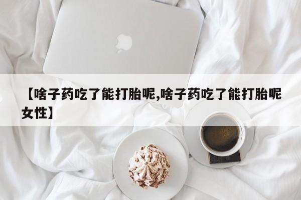 打胎药微信联系方式，【啥子药吃了能打胎呢,啥子药吃了能打胎呢女性】