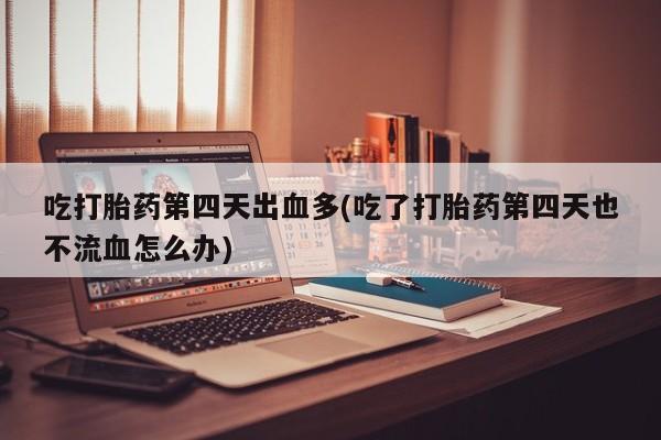 打胎药微信联系方式，吃打胎药第四天出血多(吃了打胎药第四天也不流血怎么办)