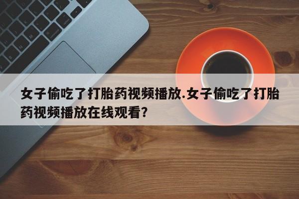 打胎药微信联系方式，女子偷吃了打胎药视频播放.女子偷吃了打胎药视频播放在线观看？
