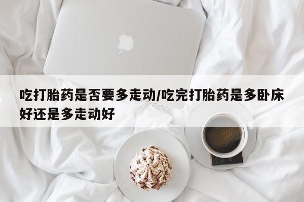 打胎药微信联系方式，吃打胎药是否要多走动/吃完打胎药是多卧床好还是多走动好