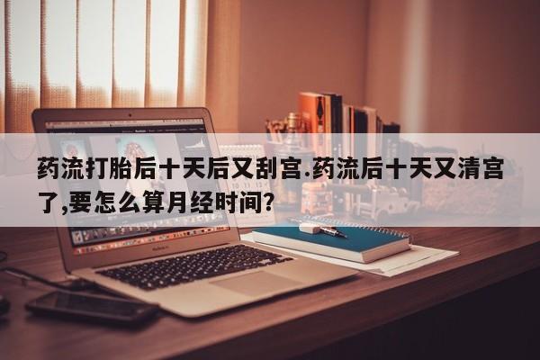 打胎药微信联系方式，药流打胎后十天后又刮宫.药流后十天又清宫了,要怎么算月经时间？