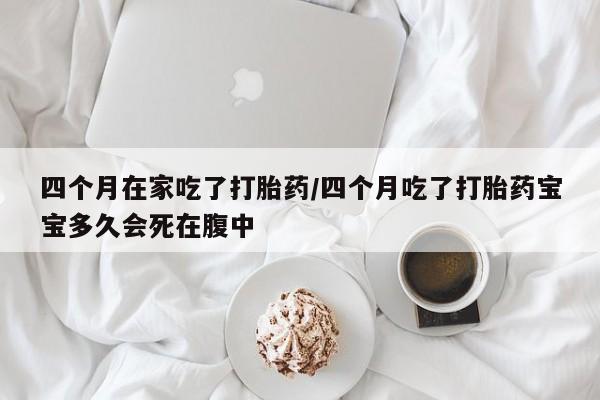 打胎药微信联系方式，四个月在家吃了打胎药/四个月吃了打胎药宝宝多久会死在腹中