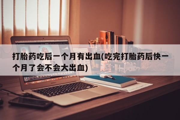 打胎药微信联系方式，打胎药吃后一个月有出血(吃完打胎药后快一个月了会不会大出血)