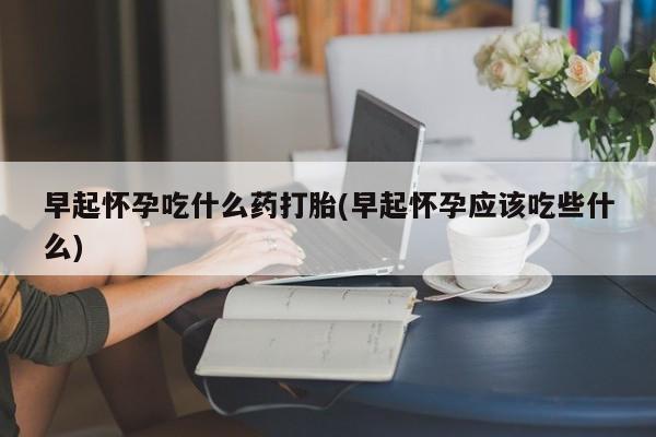 打胎药微信联系方式，早起怀孕吃什么药打胎(早起怀孕应该吃些什么)