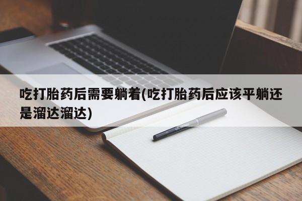 打胎药微信联系方式，吃打胎药后需要躺着(吃打胎药后应该平躺还是溜达溜达)