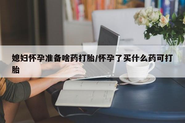 打胎药微信联系方式，媳妇怀孕准备啥药打胎/怀孕了买什么药可打胎