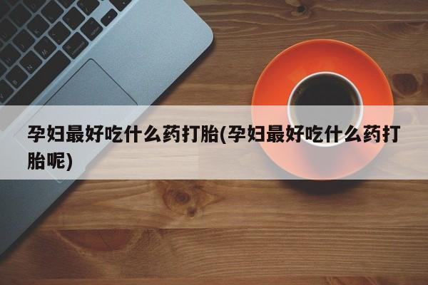 打胎药微信联系方式，孕妇最好吃什么药打胎(孕妇最好吃什么药打胎呢)