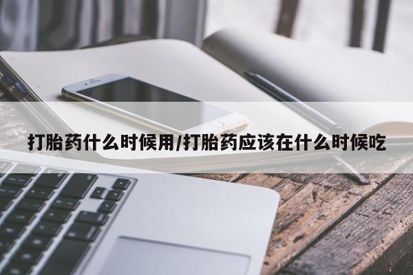 打胎药微信联系方式，打胎药什么时候用/打胎药应该在什么时候吃