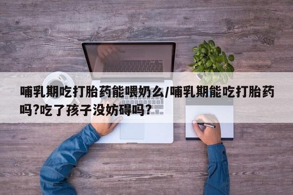 打胎药微信联系方式,哺乳期吃打胎药能喂奶么/哺乳期能吃打胎药吗?吃了孩子没妨碍吗?