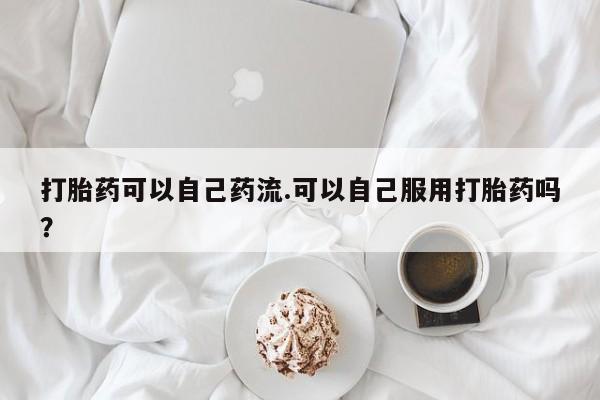 打胎药微信联系方式,打胎药可以自己药流.可以自己服用打胎药吗?
