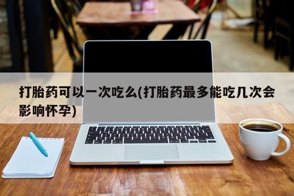 打胎药微信联系方式，打胎药可以一次吃么(打胎药最多能吃几次会影响怀孕)