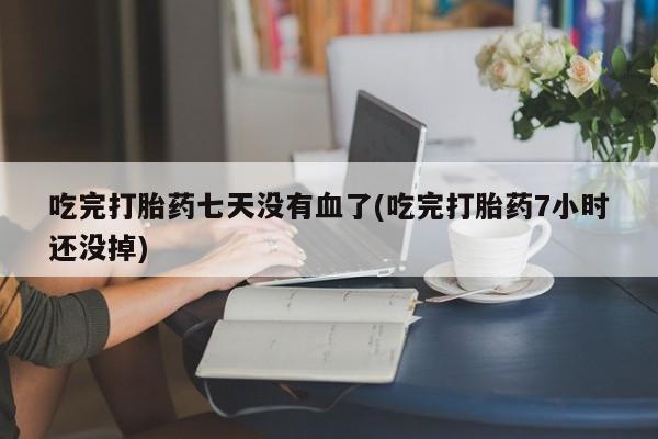 打胎药微信联系方式，吃完打胎药七天没有血了(吃完打胎药7小时还没掉)