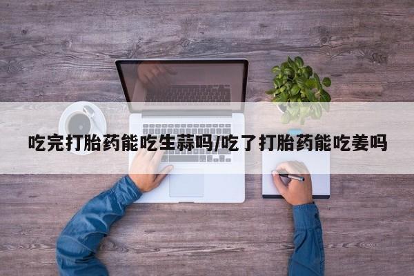 打胎药微信联系方式，吃完打胎药能吃生蒜吗/吃了打胎药能吃姜吗