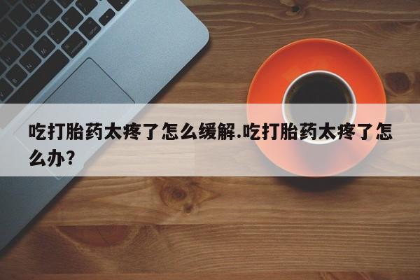 打胎药微信联系方式，吃打胎药太疼了怎么缓解.吃打胎药太疼了怎么办？