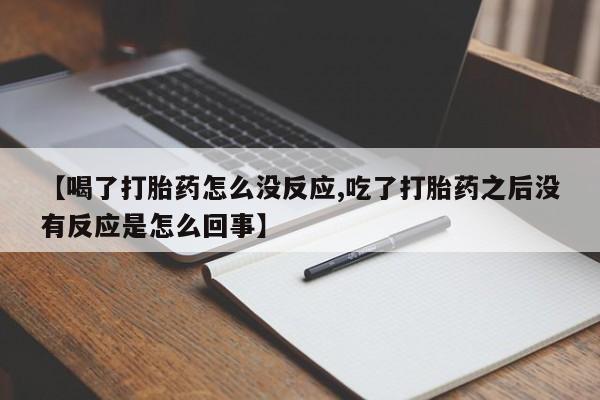 打胎药微信联系方式，【喝了打胎药怎么没反应,吃了打胎药之后没有反应是怎么回事】