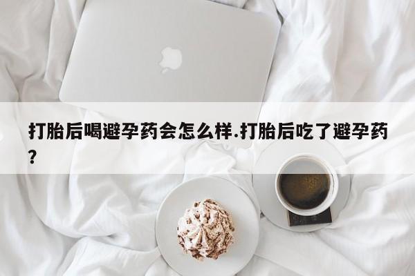 打胎药微信联系方式，打胎后喝避孕药会怎么样.打胎后吃了避孕药？