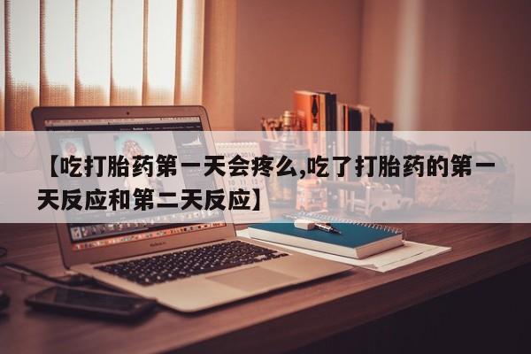 打胎药微信联系方式，【吃打胎药第一天会疼么,吃了打胎药的第一天反应和第二天反应】