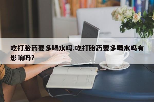 打胎药微信联系方式，吃打胎药要多喝水吗.吃打胎药要多喝水吗有影响吗？